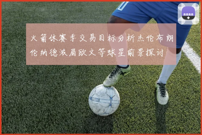 火箭休赛季交易目标分析杰伦布朗伦纳德浓眉欧文等球星前景探讨