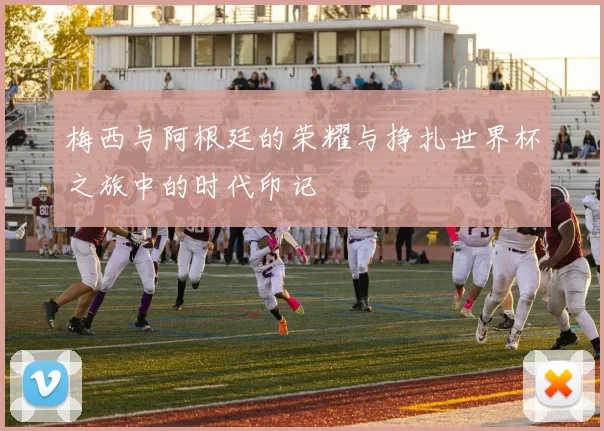 梅西与阿根廷的荣耀与挣扎世界杯之旅中的时代印记
