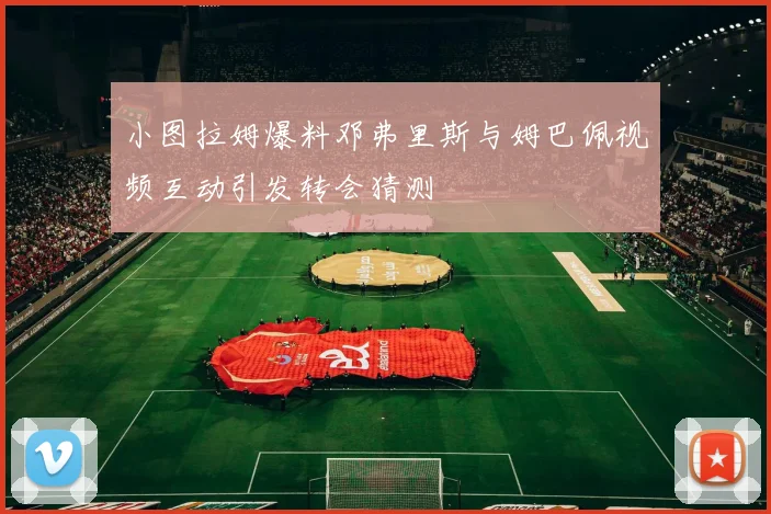 小图拉姆爆料邓弗里斯与姆巴佩视频互动引发转会猜测