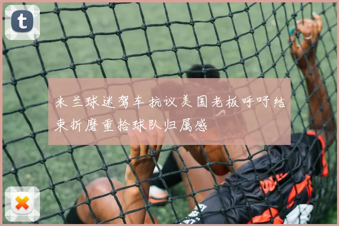 米兰球迷驾车抗议美国老板呼吁结束折磨重拾球队归属感