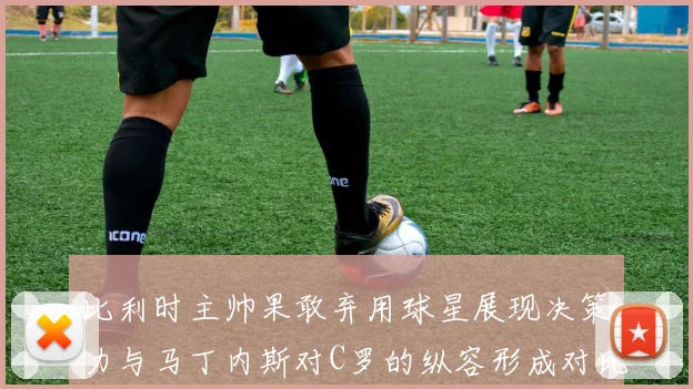 比利时主帅果敢弃用球星展现决策力与马丁内斯对C罗的纵容形成对比