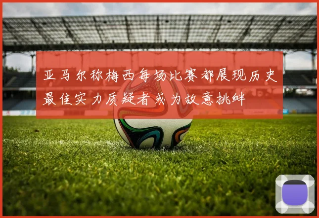亚马尔称梅西每场比赛都展现历史最佳实力质疑者或为故意挑衅