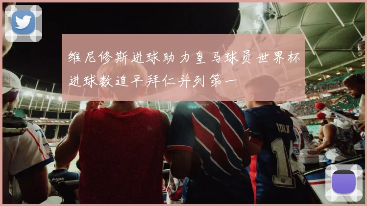 维尼修斯进球助力皇马球员世界杯进球数追平拜仁并列第一