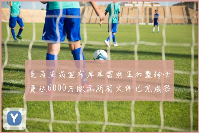 皇马正式宣布库库雷利亚加盟转会费达6000万欧元所有文件已完成签署
