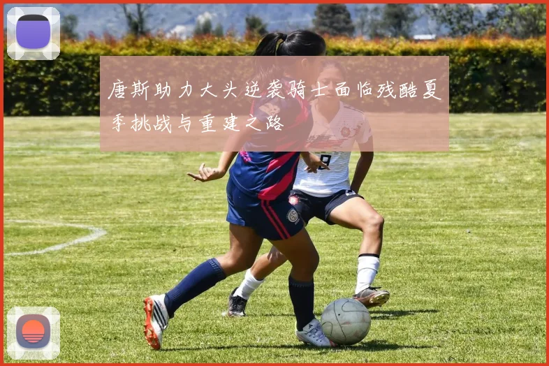 唐斯助力大头逆袭骑士面临残酷夏季挑战与重建之路