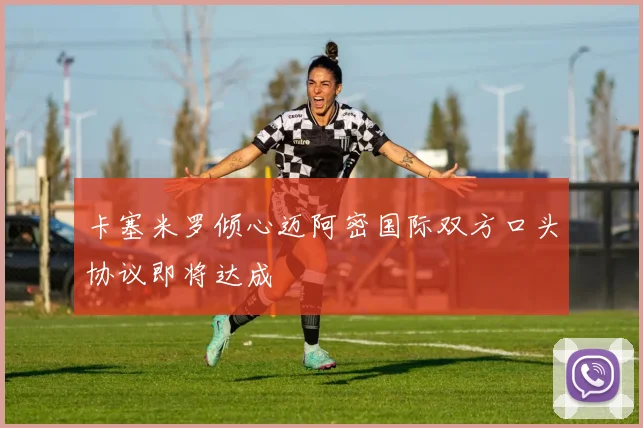 卡塞米罗倾心迈阿密国际双方口头协议即将达成