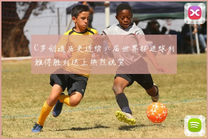 C罗创造历史连续六届世界杯进球利雅得胜利送上热烈祝贺