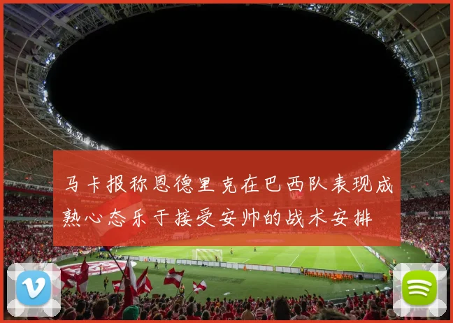 马卡报称恩德里克在巴西队表现成熟心态乐于接受安帅的战术安排