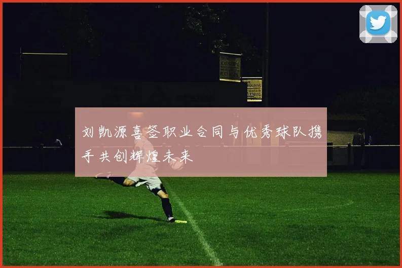 刘凯源喜签职业合同与优秀球队携手共创辉煌未来